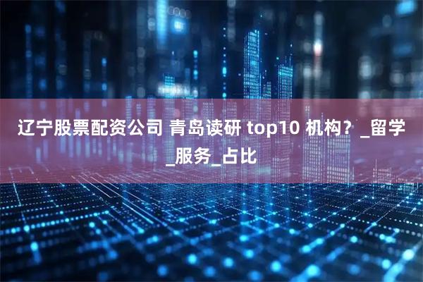 辽宁股票配资公司 青岛读研 top10 机构？_留学_服务_占比