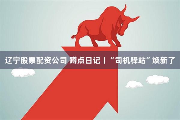 辽宁股票配资公司 蹲点日记丨“司机驿站”焕新了