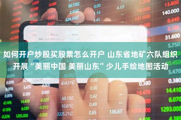 如何开户炒股买股票怎么开户 山东省地矿六队组织开展“美丽中国 美丽山东”少儿手绘地图活动