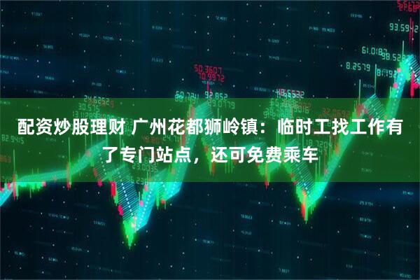 配资炒股理财 广州花都狮岭镇：临时工找工作有了专门站点，还可免费乘车