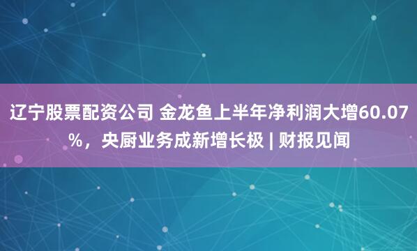 辽宁股票配资公司 金龙鱼上半年净利润大增60.07%，央厨业务成新增长极 | 财报见闻