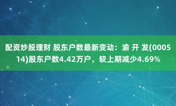 配资炒股理财 股东户数最新变动：渝 开 发(000514)股东户数4.42万户，较上期减少4.69%
