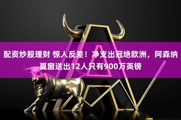 配资炒股理财 惊人反差！净支出冠绝欧洲，阿森纳夏窗送出12人只有900万英镑