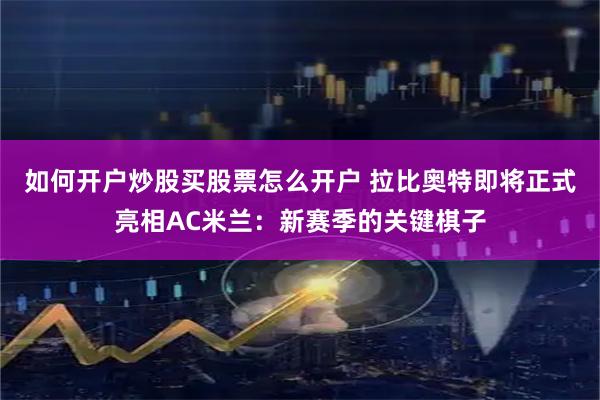 如何开户炒股买股票怎么开户 拉比奥特即将正式亮相AC米兰：新赛季的关键棋子