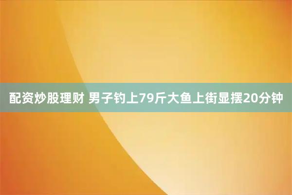 配资炒股理财 男子钓上79斤大鱼上街显摆20分钟