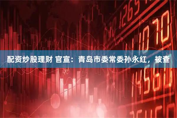 配资炒股理财 官宣：青岛市委常委孙永红，被查