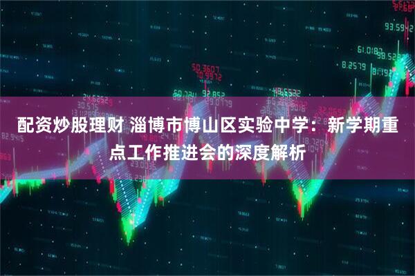 配资炒股理财 淄博市博山区实验中学：新学期重点工作推进会的深度解析