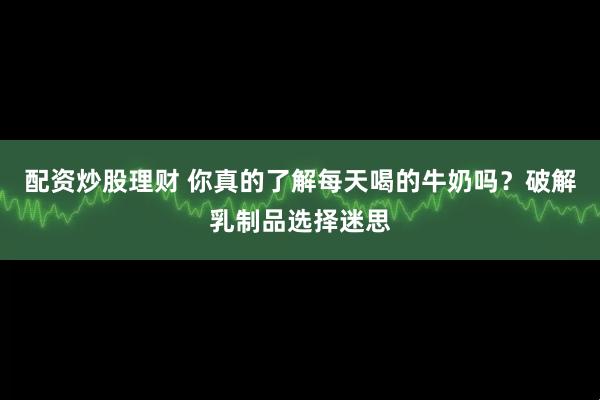 配资炒股理财 你真的了解每天喝的牛奶吗?破解乳制品选择迷思
