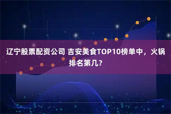 辽宁股票配资公司 吉安美食TOP10榜单中,火锅排名第几?